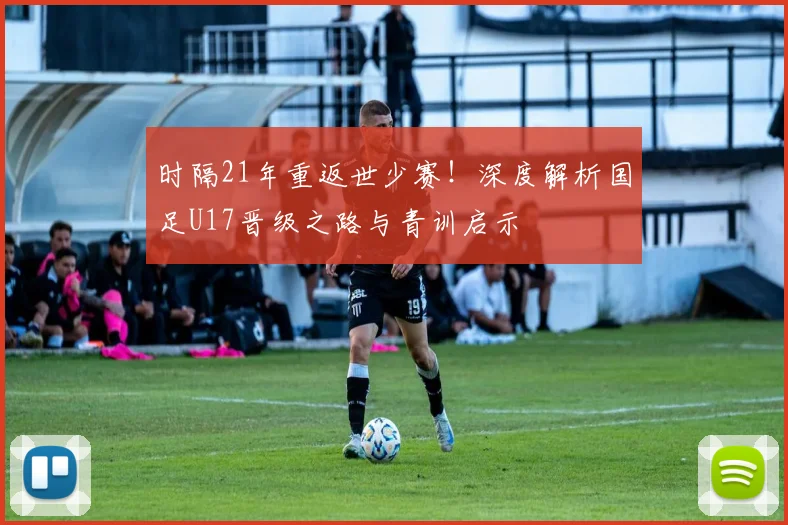 时隔21年重返世少赛！深度解析国足U17晋级之路与青训启示